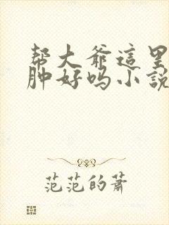 帮大爷这里消消肿好吗小说