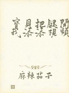 宝贝把腿开大让我添添视频