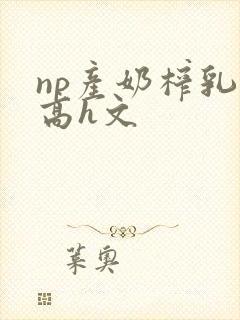 np产奶榨乳(高h文