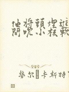 他将头埋进双腿间吮小核软件