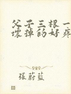 父子三根一起会坏掉的好疼