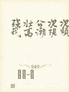 强壮公次次弄得我高潮视频