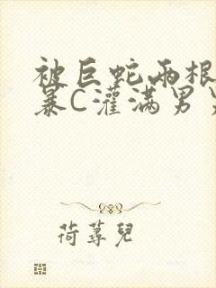 被巨蛇两根强制暴C灌满男男漫画