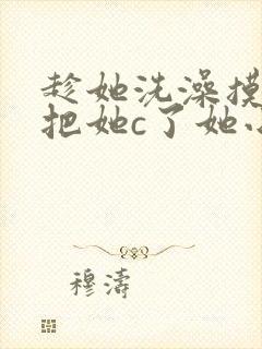 趁她洗澡摸她胸把她c了她小说封面