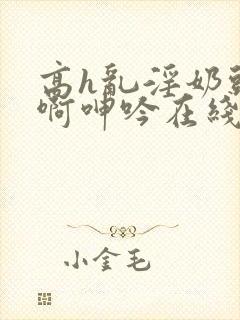 高h乱淫奶头嗯啊呻吟在线观看