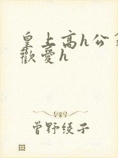 皇上高h公翁的欢爱h
