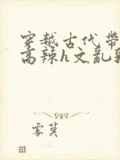 穿越古代带系统高辣h文乱乳h文推荐