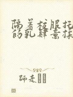 隔着校服托住她的乳肆意揉搓