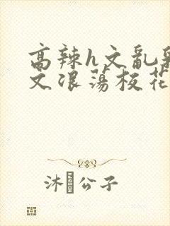 高辣h文乱乳h文浪荡校花