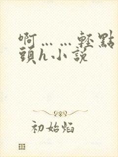 啊……轻点…乳头h小说