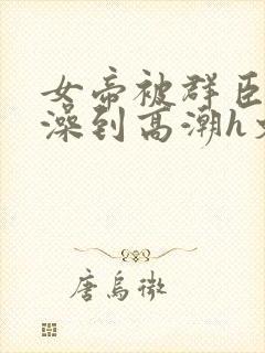 女帝被群臣伦流澡到高潮h文