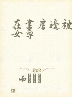 在书房边被躁h女尊