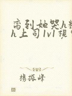 脔到她哭h粗话h上司1v1视频