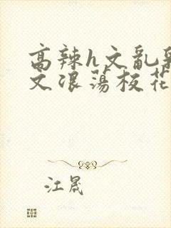 高辣h文乱乳h文浪荡校花小说