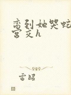 脔到她哭蛇双根宫交h