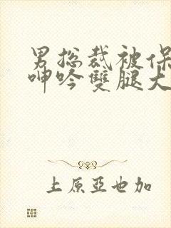 男总裁被保镖c呻吟双腿大张bl