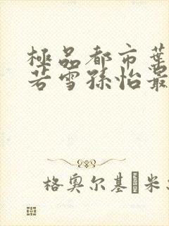 极品都市叶辰夏若雪孙怡最新章节