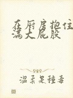 在厨房抱住岳丰满大屁股