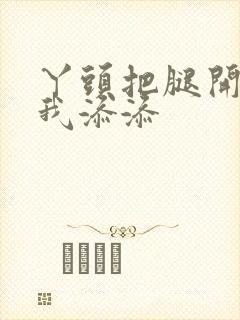 丫头把腿开大让我添添