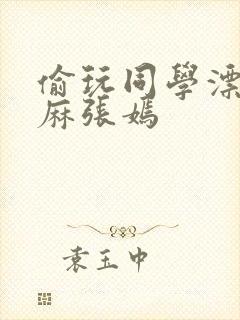 偷玩同学漂亮麻麻张嫣