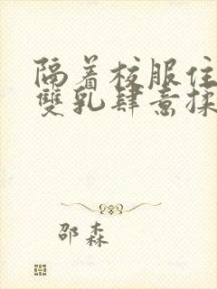 隔着校服住她的双乳肆意揉