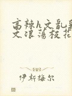 高辣h文乱乳h文浪荡校花小说