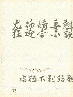 尤物娇妻翘臀疯狂迎合小说