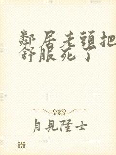 邻居老头把我弄舒服死了