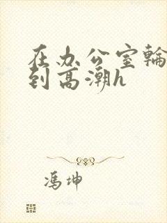 在办公室轮流澡到高潮h