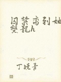 囚禁脔到她哭h双龙h