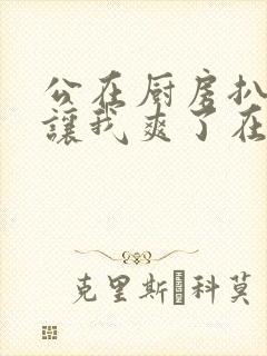 公在厨房扒开腿让我爽了在线观看