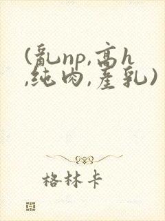 (乱np,高h,纯肉,产乳)