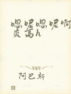 嗯呢嗯呢啊哦好爽高h