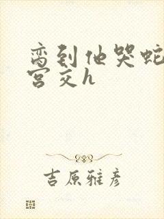 脔到他哭蛇双根宫交h