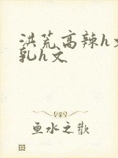 洪荒高辣h文乱乳h文封面