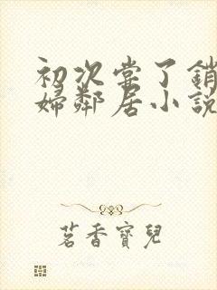 初次尝了销魂少妇邻居小说