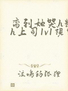 脔到她哭h粗话h上司1v1视频