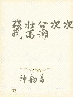 强壮公次次弄得我高潮