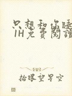 只想和你睡1V 1H免费阅读