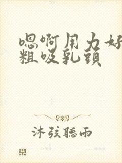 嗯啊用力好爽好粗吸乳头