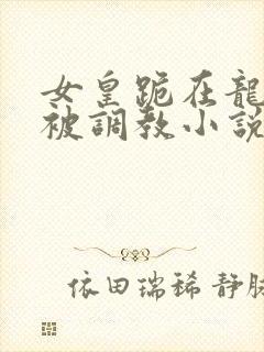 女皇跪在龙椅前被调教小说