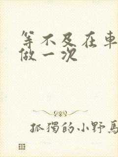 等不及在车里先做一次