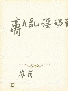 高h乱淫奶头嗯啊