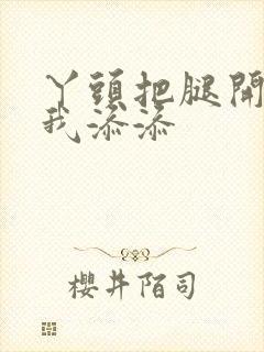 丫头把腿开大让我添添