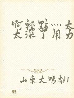 啊轻点灬太粗嗯太深了用力