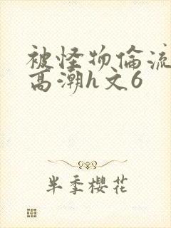 被怪物伦流澡到高潮h文6