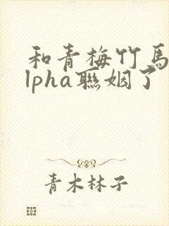 和青梅竹马的alpha联姻了