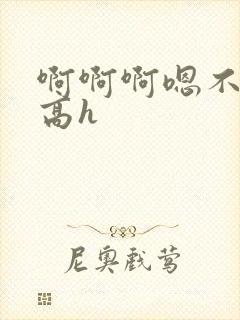 啊啊啊嗯不要啊高h