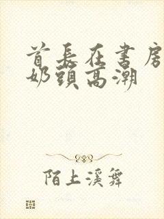 首长在书房含我奶头高潮