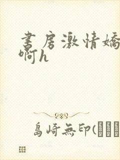 书房激情娇喘嗯啊h